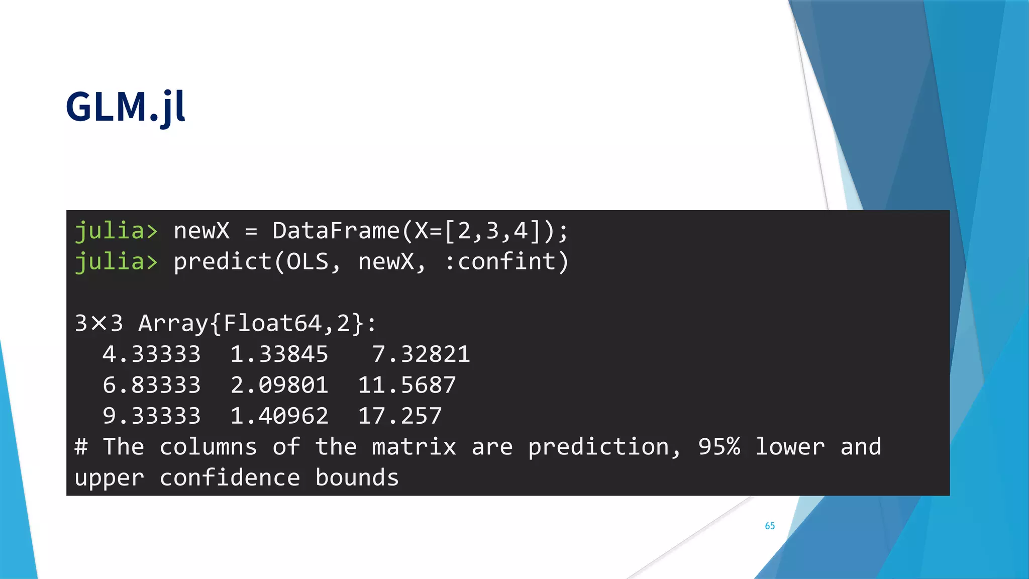 65
julia> newX = DataFrame(X=[2,3,4]);
julia> predict(OLS, newX, :confint)
3× 3 Array{Float64,2}:
4.33333 1.33845 7.32821
6.83333 2.09801 11.5687
9.33333 1.40962 17.257
# The columns of the matrix are prediction, 95% lower and
upper confidence bounds
 
