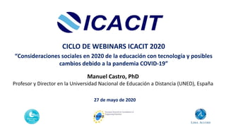27 de mayo de 2020
CICLO DE WEBINARS ICACIT 2020
“Consideraciones sociales en 2020 de la educación con tecnología y posibles
cambios debido a la pandemia COVID-19”
Manuel Castro, PhD
Profesor y Director en la Universidad Nacional de Educación a Distancia (UNED), España
 
