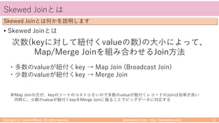 takemikamiʼs note ‒ http://takemikami.com/
Skewed Joinとは
• Skewed Joinとは
Copyright (C) Takeshi Mikami. All rights reserved. 14
Skewed Joinとは何かを説明します
次数(keyに対して紐付くvalueの数)の⼤⼩によって、
Map/Merge Joinを組み合わせるJoin⽅法
・多数のvalueが紐付くkey → Map Join (Broadcast Join)
・少数のvalueが紐付くkey → Merge Join
※Map Joinの⽅が、keyのソートのコスト⼩さいので多数のvalueが紐付くレコードのJoinは効率が良い
同時に、少数のvalueが紐付くkeyをMerge Joinに振ることでビッグデータに対応する
 