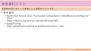 takemikamiʼs note ‒ http://takemikami.com/
参考資料リスト
• 参考資料
• Raimondas Kiveris, et al. "Connected Components in MapReduce and Beyond"
2014.
https://dl.acm.org/doi/10.1145/2670979.2670997
• GraphFrames
http://graphframes.github.io/graphframes/docs/_site/
Copyright (C) Takeshi Mikami. All rights reserved. 16
本資料作成にあたって参考にした資料のリストです
 