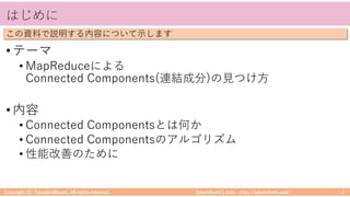 takemikamiʼs note ‒ http://takemikami.com/
はじめに
•テーマ
• MapReduceによる
Connected Components(連結成分)の⾒つけ⽅
•内容
• Connected Componentsとは何か
• Connected Componentsのアルゴリズム
• 性能改善のために
Copyright (C) Takeshi Mikami. All rights reserved. 2
この資料で説明する内容について⽰します
 