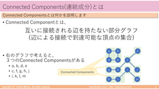 takemikamiʼs note ‒ http://takemikami.com/
Connected Components(連結成分)とは
• Connected Componentとは、
• 右のグラフで考えると、
３つのConnected Componentsがある
• a, b, d, e
• c, f, g, h, j
• i, k, l, m
Copyright (C) Takeshi Mikami. All rights reserved. 4
Connected Componentsとは何かを説明します
a b
d e
g h
f
c
j
k l
i
m
互いに接続される辺を持たない部分グラフ
(辺による接続で到達可能な頂点の集合)
Connected ComponentsConnected ComponentsConnected Components
 