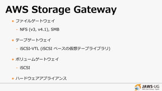 AWS Storage Gateway
• ファイルゲートウェイ
- NFS (v3, v4.1), SMB
• テープゲートウェイ
- iSCSI-VTL (iSCSI ベースの仮想テープライブラリ)
• ボリュームゲートウェイ
- iSCSI
• ハードウェアアプライアンス
 