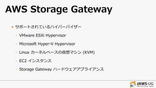 AWS Storage Gateway
• サポートされているハイパーバイザー
- VMware ESXi Hypervisor
- Microsoft Hyper-V Hypervisor
- Linux カーネルベースの仮想マシン (KVM)
- EC2 インスタンス
- Storage Gateway ハードウェアアプライアンス
 