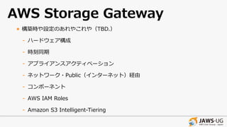 AWS Storage Gateway
• 構築時や設定のあれやこれや（TBD.）
- ハードウェア構成
- 時刻同期
- アプライアンスアクティベーション
- ネットワーク・Public（インターネット）経由
- コンポーネント
- AWS IAM Roles
- Amazon S3 Intelligent-Tiering
 