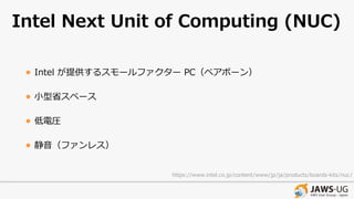 Intel Next Unit of Computing (NUC)
• Intel が提供するスモールファクター PC（ベアボーン）
• ⼩型省スペース
• 低電圧
• 静⾳（ファンレス）
https://www.intel.co.jp/content/www/jp/ja/products/boards-kits/nuc/
 