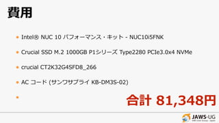 費⽤
• Intel® NUC 10 パフォーマンス・キット - NUC10i5FNK
• Crucial SSD M.2 1000GB P1シリーズ Type2280 PCIe3.0x4 NVMe
• crucial CT2K32G4SFD8_266
• AC コード (サンワサプライ KB-DM3S-02)
•
合計 81,348円
 