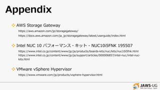 Appendix
❖ AWS Storage Gateway
https://aws.amazon.com/jp/storagegateway/
https://docs.aws.amazon.com/ja_jp/storagegateway/latest/userguide/index.html
❖ Intel NUC 10 パフォーマンス・キット - NUC10i5FNK 195507
https://www.intel.co.jp/content/www/jp/ja/products/boards-kits/nuc/kits/nuc10i5fnk.html
https://www.intel.co.jp/content/www/jp/ja/support/articles/000006857/intel-nuc/intel-nuc-
kits.html
❖ VMware vSphere Hypervisor
https://www.vmware.com/jp/products/vsphere-hypervisor.html
 
