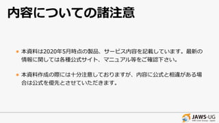 内容についての諸注意
• 本資料は2020年5⽉時点の製品、サービス内容を記載しています。最新の
情報に関しては各種公式サイト、マニュアル等をご確認下さい。
• 本資料作成の際には⼗分注意しておりますが、内容に公式と相違がある場
合は公式を優先とさせていただきます。
 