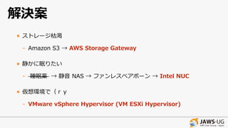 解決案
• ストレージ枯渇
- Amazon S3 → AWS Storage Gateway
• 静かに眠りたい
- 睡眠薬 → 静⾳ NAS → ファンレスベアボーン → Intel NUC
• 仮想環境で（ｒｙ
- VMware vSphere Hypervisor (VM ESXi Hypervisor)
 