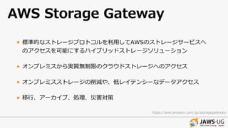 AWS Storage Gateway
• 標準的なストレージプロトコルを利⽤してAWSのストレージサービスへ
のアクセスを可能にするハイブリッドストレージソリューション
• オンプレミスから実質無制限のクラウドストレージへのアクセス
• オンプレミスストレージの削減や、低レイテンシーなデータアクセス
• 移⾏、アーカイブ、処理、災害対策
https://aws.amazon.com/jp/storagegateway/
 