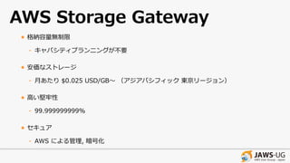 AWS Storage Gateway
• 格納容量無制限
- キャパシティプランニングが不要
• 安価なストレージ
- ⽉あたり $0.025 USD/GB〜 （アジアパシフィック 東京リージョン）
• ⾼い堅牢性
- 99.999999999%
• セキュア
- AWS による管理, 暗号化
 