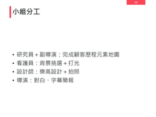 16
• 研究員＋副導演：完成顧客歷程元素地圖
• 看護員：背景挑選＋打光
• 設計師：樂高設計＋拍照
• 導演：對白、字幕簡報
小組分工
 
