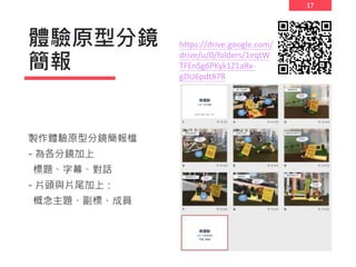 17
體驗原型分鏡
簡報
製作體驗原型分鏡簡報檔
- 為各分鏡加上
標題、字幕、對話
- 片頭與片尾加上：
概念主題、副標、成員
https://drive.google.com/
drive/u/0/folders/1eqtW
TFEnSg6PKyk1Z1aRx-
gDU6pdt87R
 