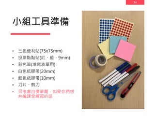 24
小組工具準備
• 三色便利貼(75x75mm)
• 投票點點貼(紅、藍，9mm)
• 彩色筆(填寫表單用)
• 白色紙膠帶(20mm)
• 藍色紙膠帶(10mm)
• 刀片、剪刀
• 可考慮自備筆電，如果你們想
共編課堂練習的話
 