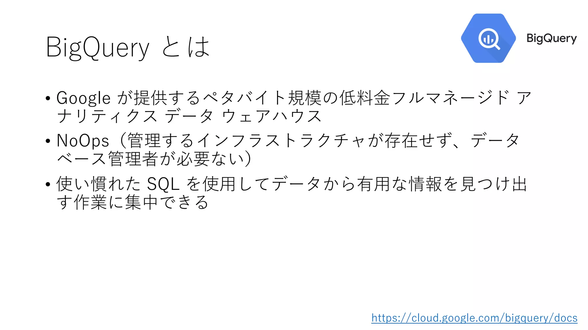 BigQuery とは
• Google が提供するペタバイト規模の低料⾦フルマネージド ア
ナリティクス データ ウェアハウス
• NoOps（管理するインフラストラクチャが存在せず、データ
ベース管理者が必要ない）
• 使い慣れた SQL を使⽤してデータから有⽤な情報を⾒つけ出
す作業に集中できる
https://cloud.google.com/bigquery/docs
 