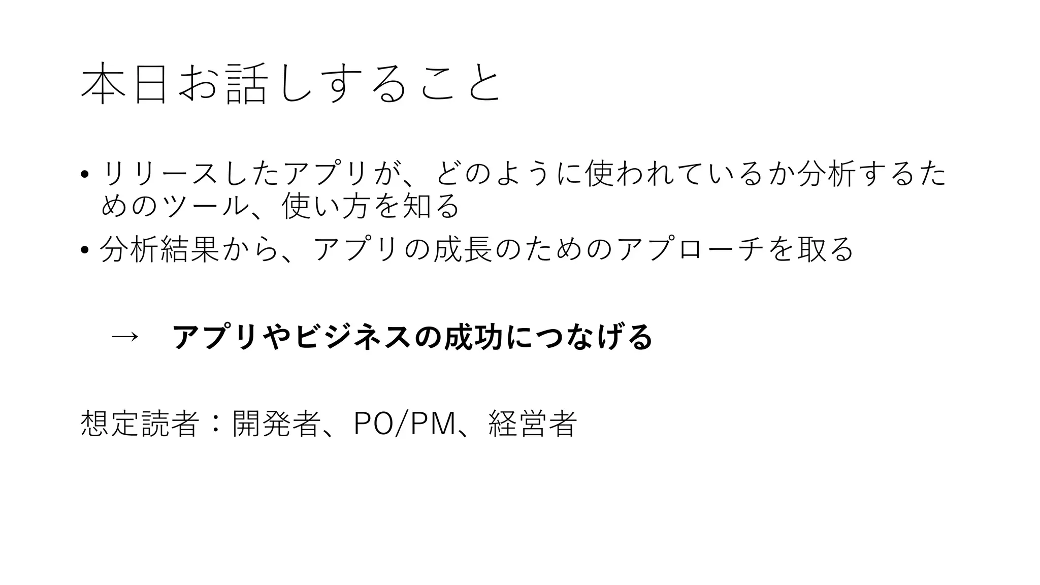本⽇お話しすること
• リリースしたアプリが、どのように使われているか分析するた
めのツール、使い⽅を知る
• 分析結果から、アプリの成⻑のためのアプローチを取る
→ アプリやビジネスの成功につなげる
想定読者：開発者、PO/PM、経営者
 