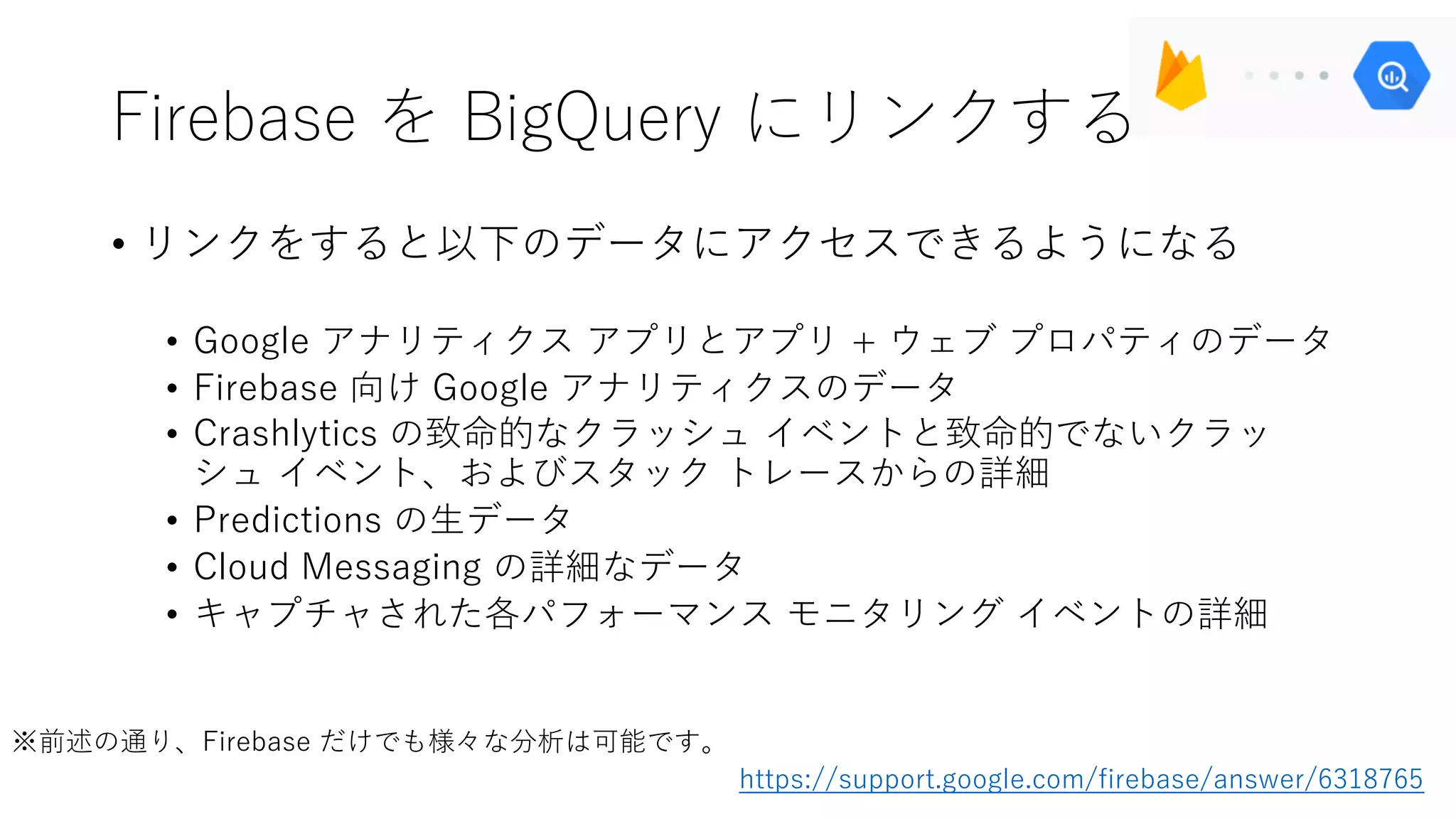 Firebase を BigQuery にリンクする
• リンクをすると以下のデータにアクセスできるようになる
• Google アナリティクス アプリとアプリ + ウェブ プロパティのデータ
• Firebase 向け Google アナリティクスのデータ
• Crashlytics の致命的なクラッシュ イベントと致命的でないクラッ
シュ イベント、およびスタック トレースからの詳細
• Predictions の⽣データ
• Cloud Messaging の詳細なデータ
• キャプチャされた各パフォーマンス モニタリング イベントの詳細
https://support.google.com/firebase/answer/6318765
※前述の通り、Firebase だけでも様々な分析は可能です。
 