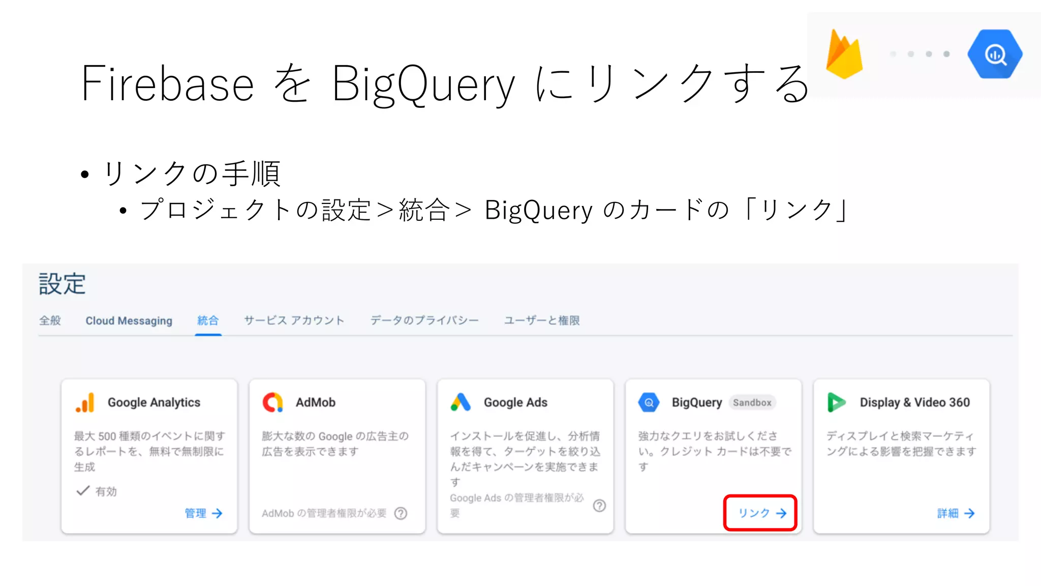 Firebase を BigQuery にリンクする
• リンクの⼿順
• プロジェクトの設定＞統合＞ BigQuery のカードの「リンク」
 