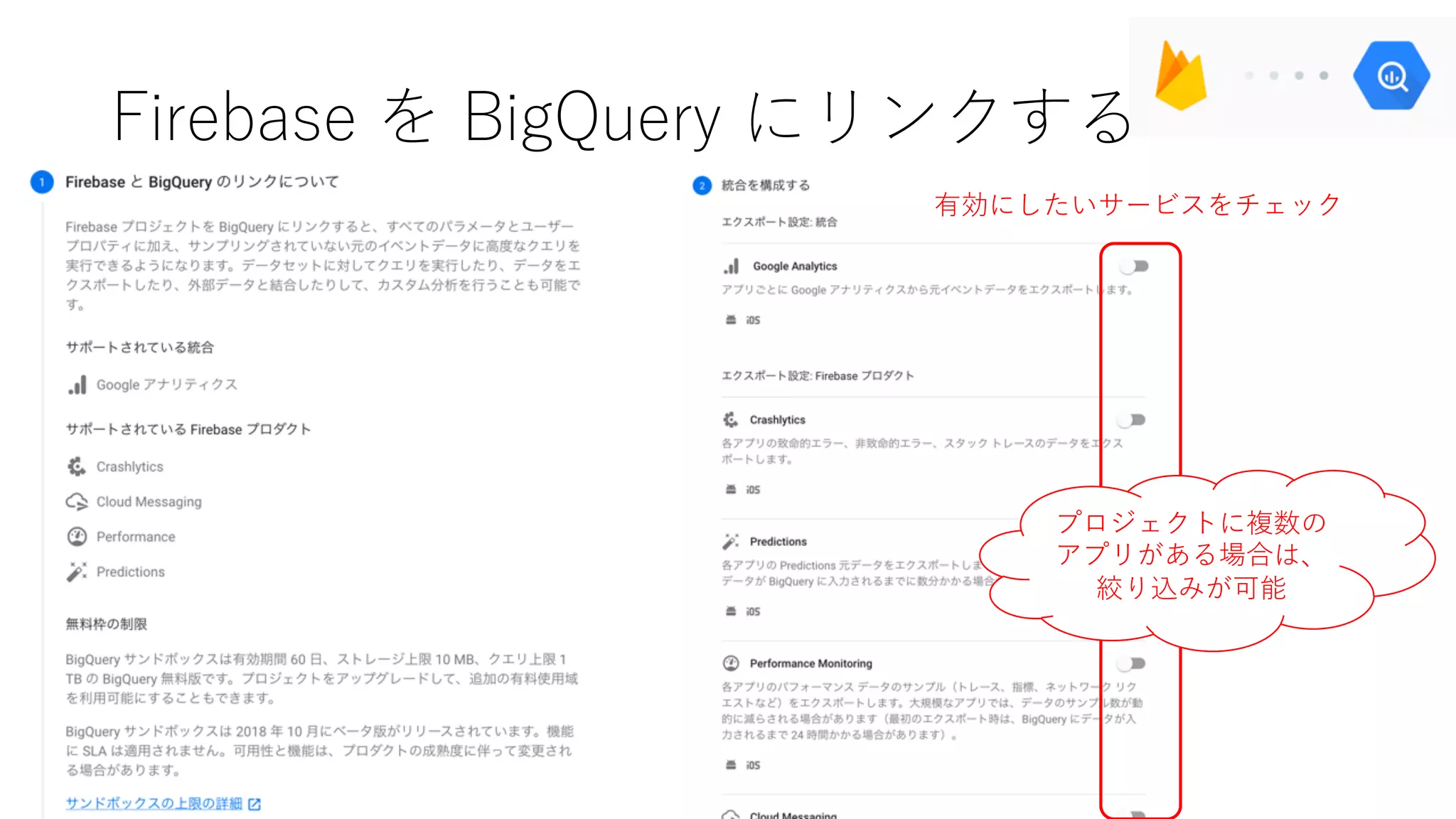 Firebase を BigQuery にリンクする
有効にしたいサービスをチェック
プロジェクトに複数の
アプリがある場合は、
絞り込みが可能
 