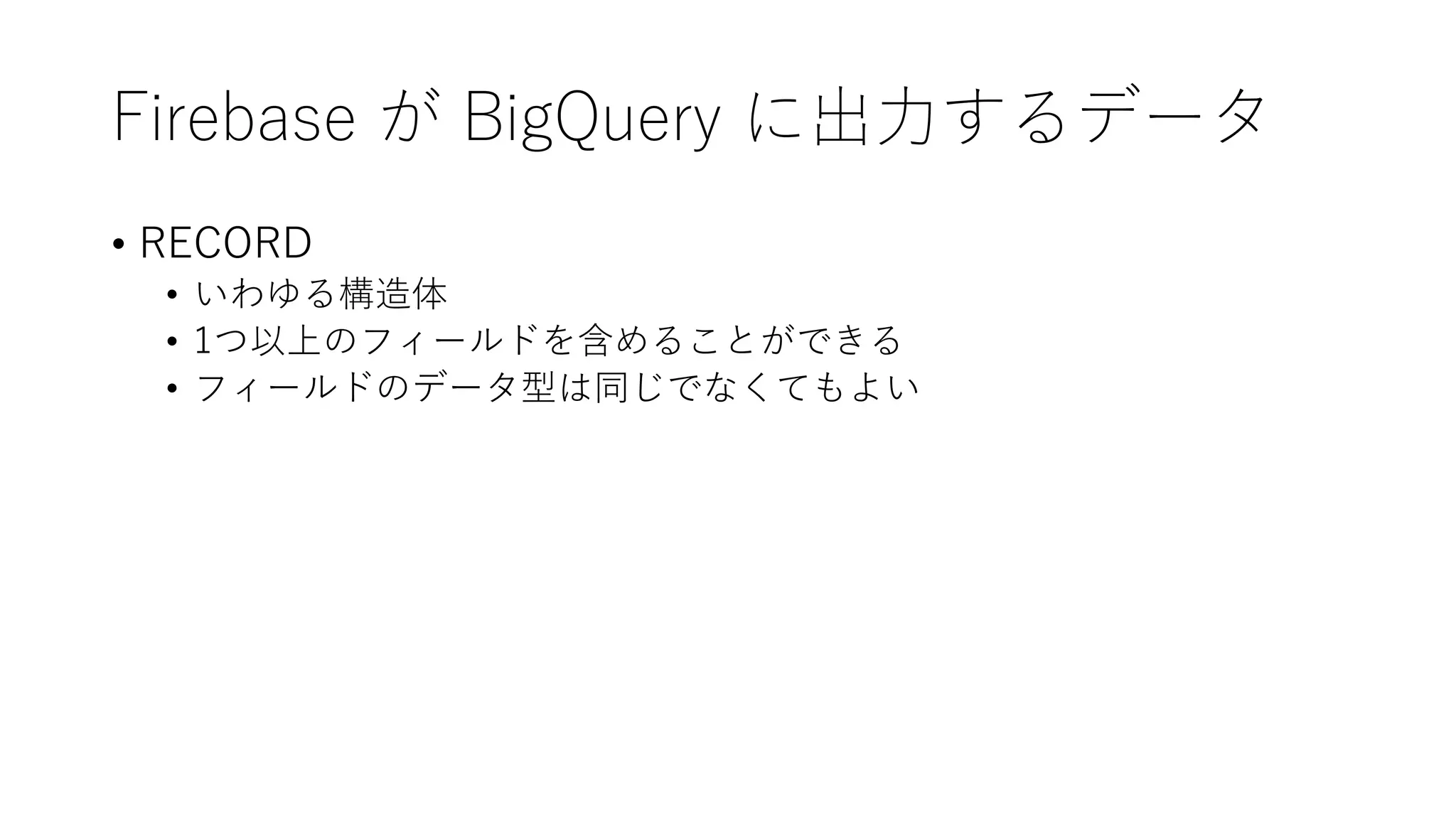 Firebase が BigQuery に出⼒するデータ
• RECORD
• いわゆる構造体
• 1つ以上のフィールドを含めることができる
• フィールドのデータ型は同じでなくてもよい
 