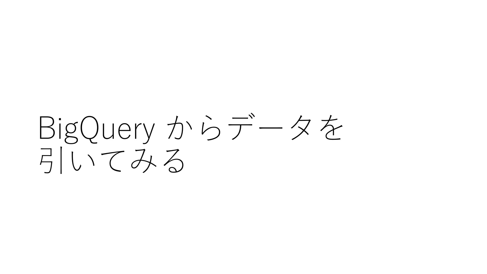 BigQuery からデータを
引いてみる
 