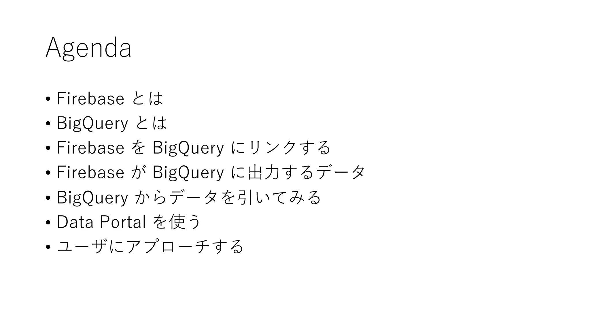 Agenda
• Firebase とは
• BigQuery とは
• Firebase を BigQuery にリンクする
• Firebase が BigQuery に出⼒するデータ
• BigQuery からデータを引いてみる
• Data Portal を使う
• ユーザにアプローチする
 