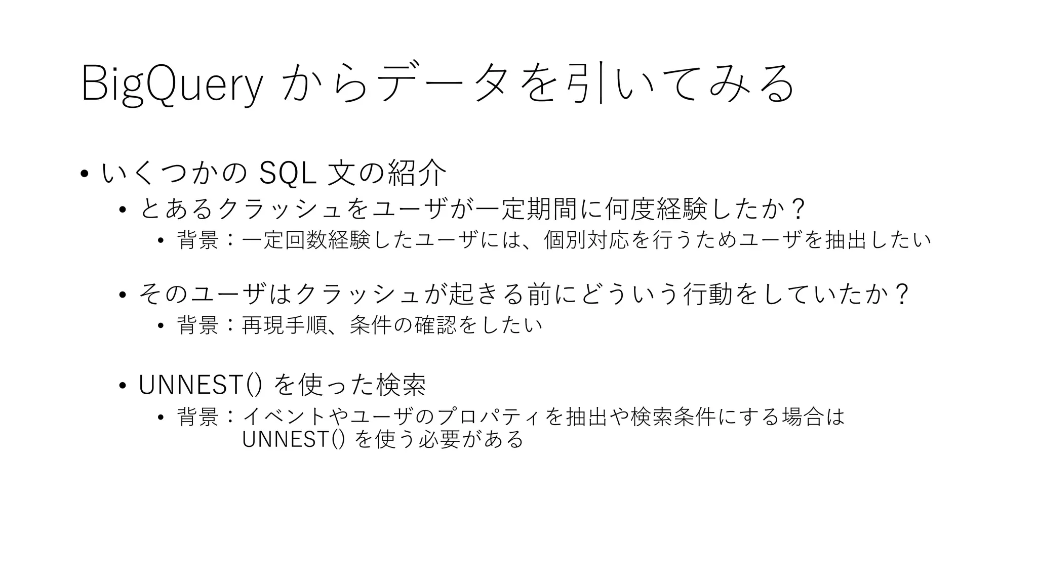 BigQuery からデータを引いてみる
• いくつかの SQL ⽂の紹介
• とあるクラッシュをユーザが⼀定期間に何度経験したか？
• 背景：⼀定回数経験したユーザには、個別対応を⾏うためユーザを抽出したい
• そのユーザはクラッシュが起きる前にどういう⾏動をしていたか？
• 背景：再現⼿順、条件の確認をしたい
• UNNEST() を使った検索
• 背景：イベントやユーザのプロパティを抽出や検索条件にする場合は
UNNEST() を使う必要がある
 