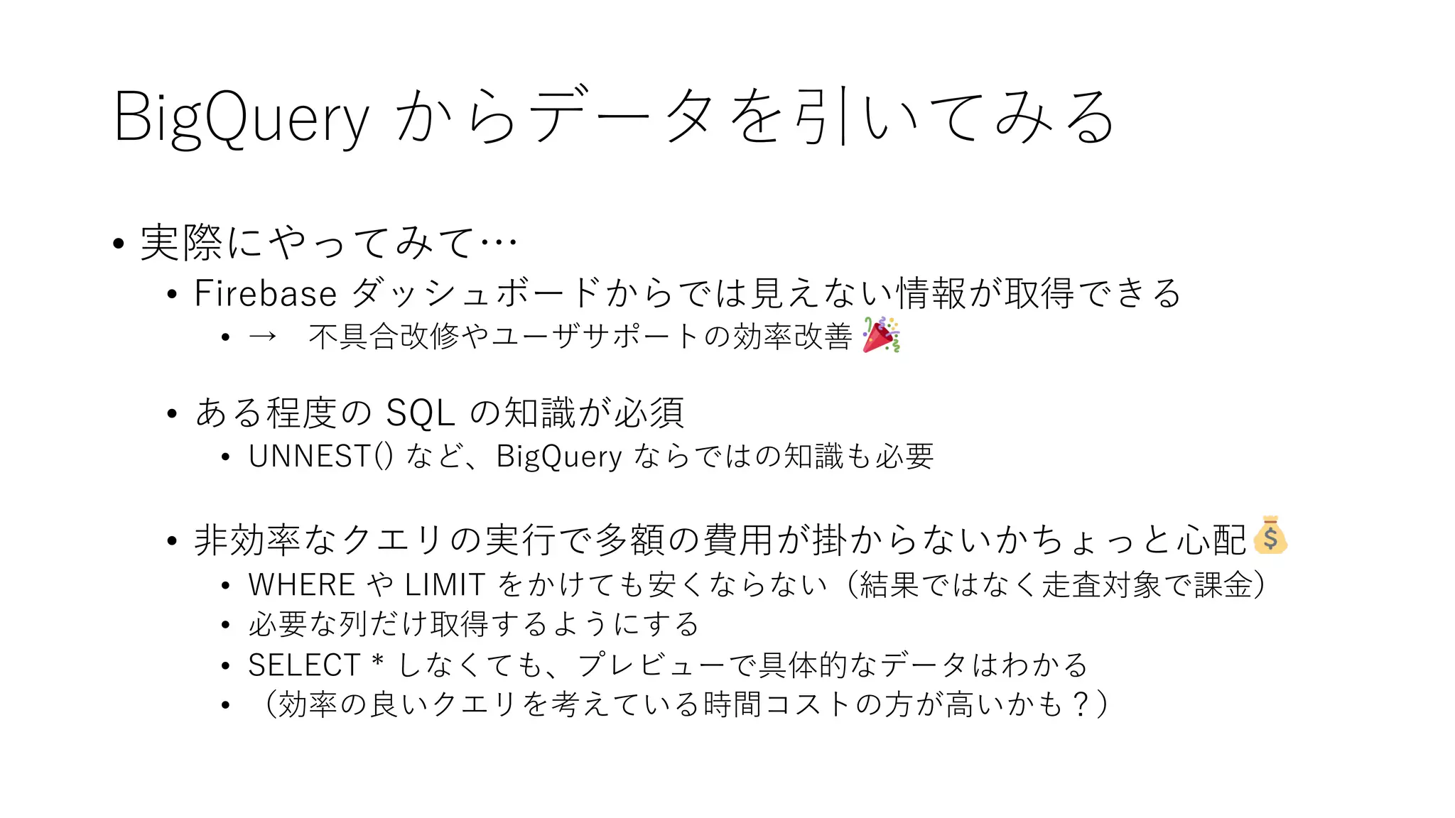 BigQuery からデータを引いてみる
• 実際にやってみて…
• Firebase ダッシュボードからでは⾒えない情報が取得できる
• → 不具合改修やユーザサポートの効率改善
• ある程度の SQL の知識が必須
• UNNEST() など、BigQuery ならではの知識も必要
• ⾮効率なクエリの実⾏で多額の費⽤が掛からないかちょっと⼼配
• WHERE や LIMIT をかけても安くならない（結果ではなく⾛査対象で課⾦）
• 必要な列だけ取得するようにする
• SELECT * しなくても、プレビューで具体的なデータはわかる
• （効率の良いクエリを考えている時間コストの⽅が⾼いかも？）
 