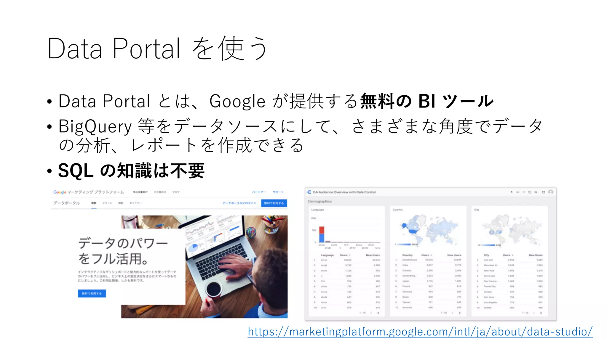Data Portal を使う
• Data Portal とは、Google が提供する無料の BI ツール
• BigQuery 等をデータソースにして、さまざまな⾓度でデータ
の分析、レポートを作成できる
• SQL の知識は不要
https://marketingplatform.google.com/intl/ja/about/data-studio/
 