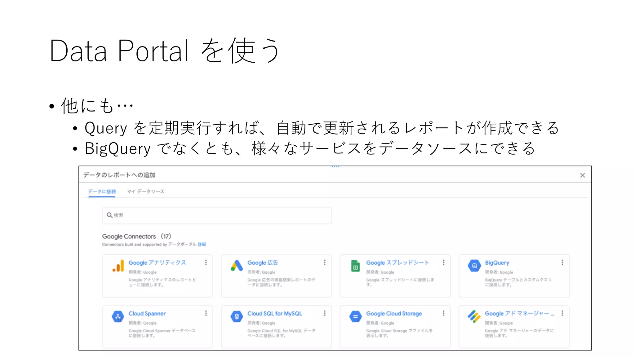 Data Portal を使う
• 他にも…
• Query を定期実⾏すれば、⾃動で更新されるレポートが作成できる
• BigQuery でなくとも、様々なサービスをデータソースにできる
 