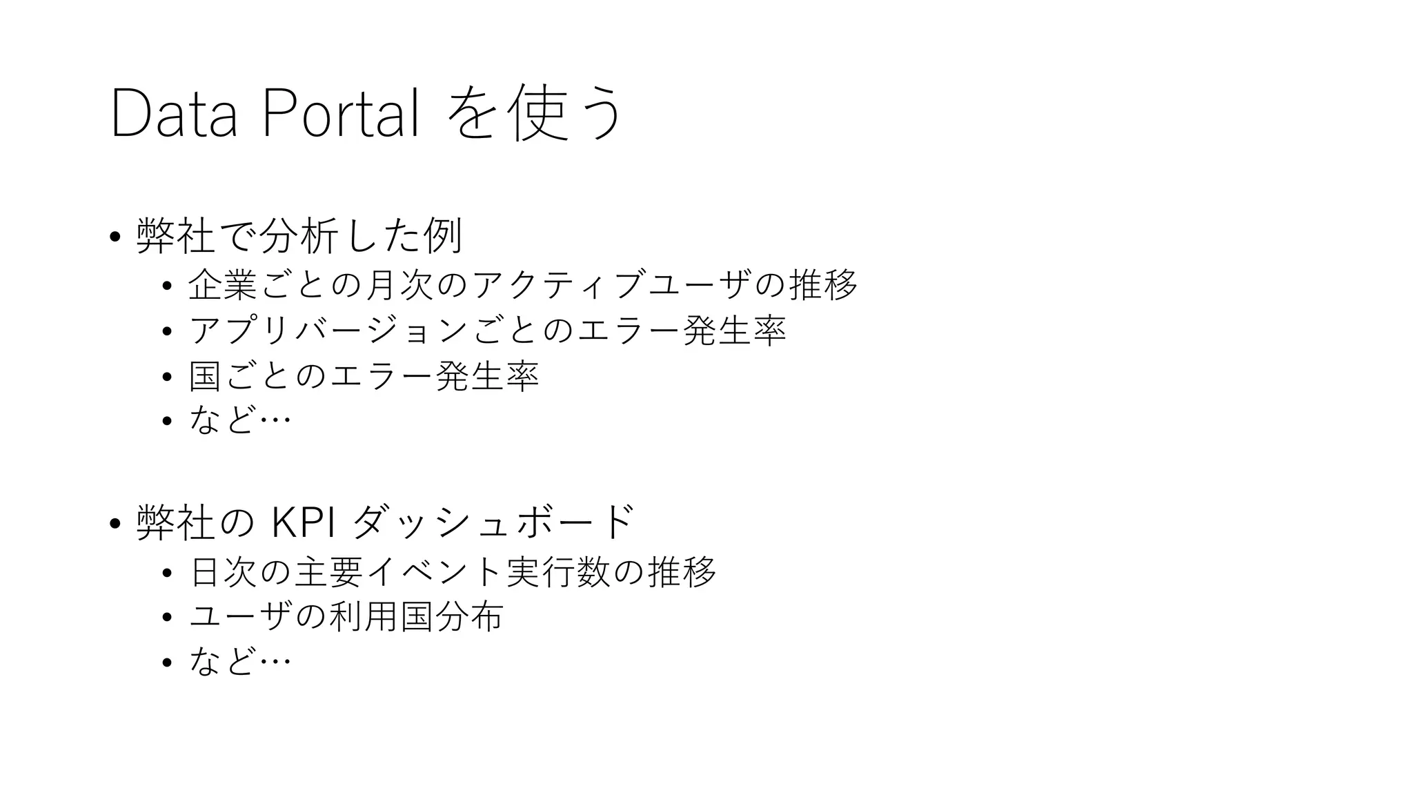Data Portal を使う
• 弊社で分析した例
• 企業ごとの⽉次のアクティブユーザの推移
• アプリバージョンごとのエラー発⽣率
• 国ごとのエラー発⽣率
• など…
• 弊社の KPI ダッシュボード
• ⽇次の主要イベント実⾏数の推移
• ユーザの利⽤国分布
• など…
 