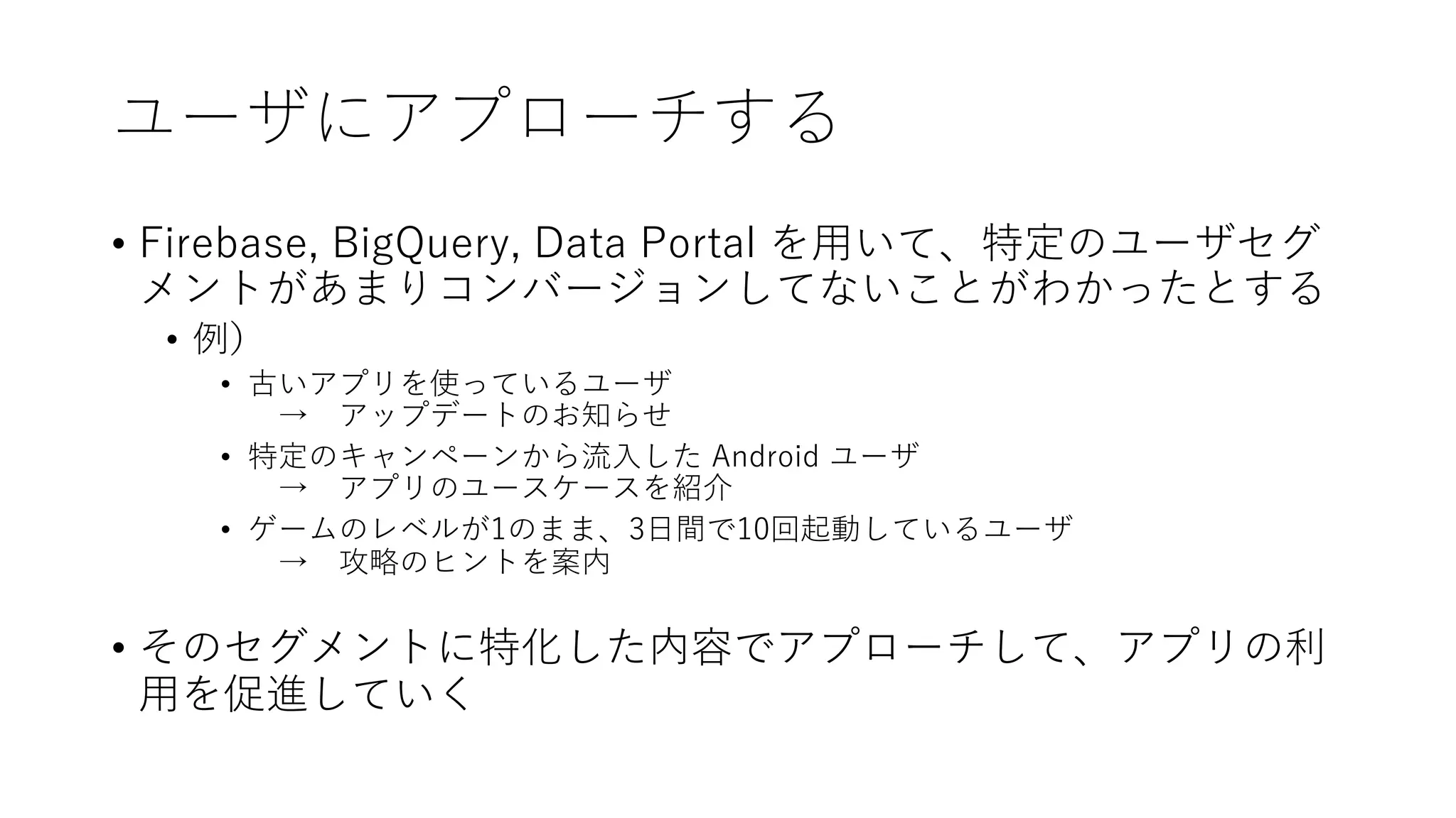 ユーザにアプローチする
• Firebase, BigQuery, Data Portal を⽤いて、特定のユーザセグ
メントがあまりコンバージョンしてないことがわかったとする
• 例）
• 古いアプリを使っているユーザ
→ アップデートのお知らせ
• 特定のキャンペーンから流⼊した Android ユーザ
→ アプリのユースケースを紹介
• ゲームのレベルが1のまま、3⽇間で10回起動しているユーザ
→ 攻略のヒントを案内
• そのセグメントに特化した内容でアプローチして、アプリの利
⽤を促進していく
 