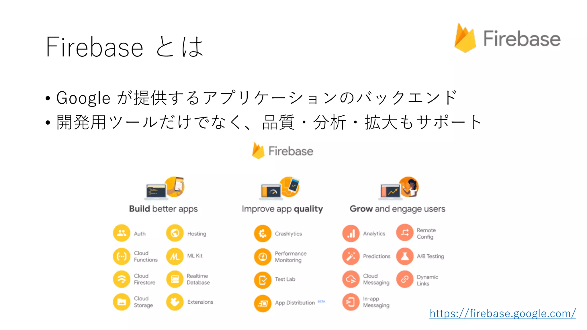 Firebase とは
• Google が提供するアプリケーションのバックエンド
• 開発⽤ツールだけでなく、品質・分析・拡⼤もサポート
https://firebase.google.com/
 