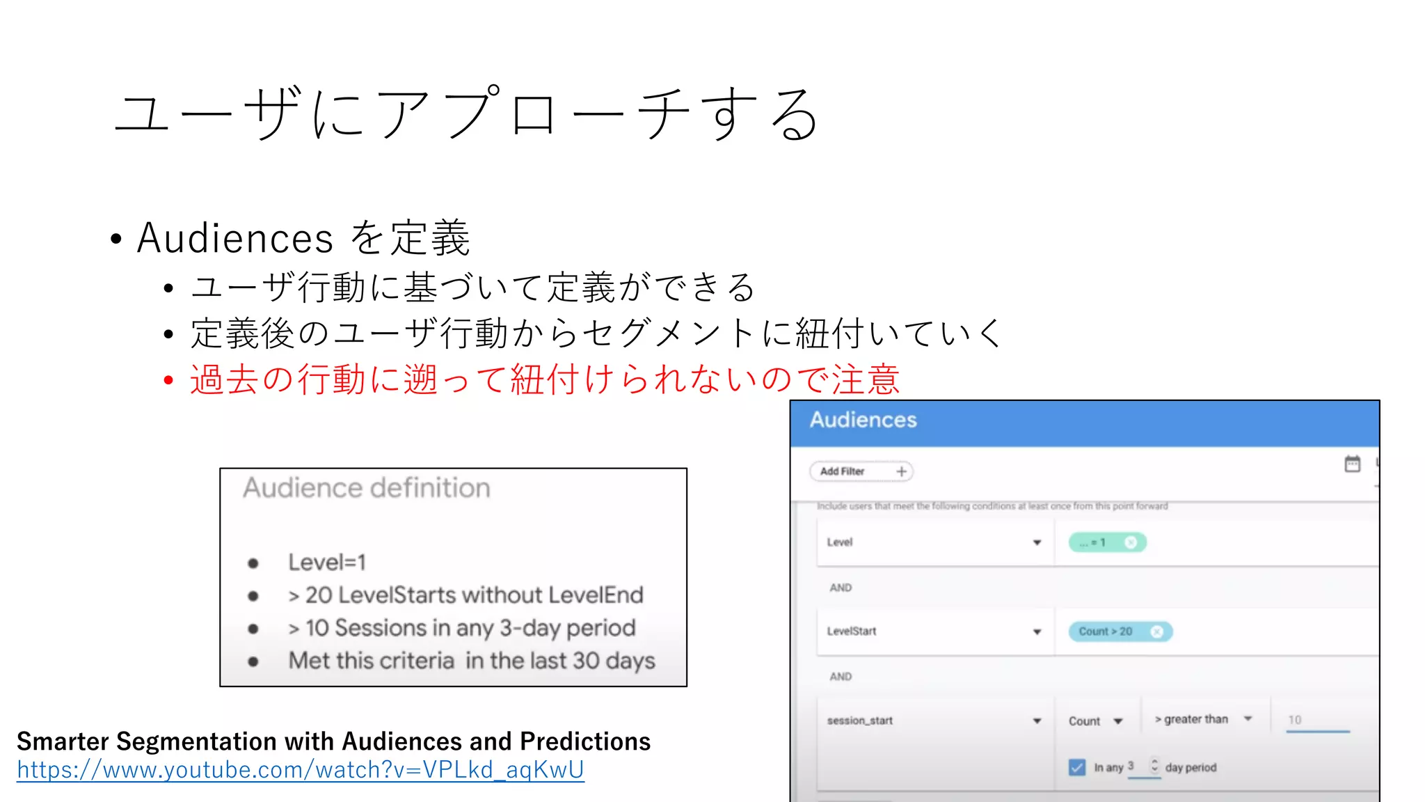 ユーザにアプローチする
• Audiences を定義
• ユーザ⾏動に基づいて定義ができる
• 定義後のユーザ⾏動からセグメントに紐付いていく
• 過去の⾏動に遡って紐付けられないので注意
Smarter Segmentation with Audiences and Predictions
https://www.youtube.com/watch?v=VPLkd_aqKwU
 