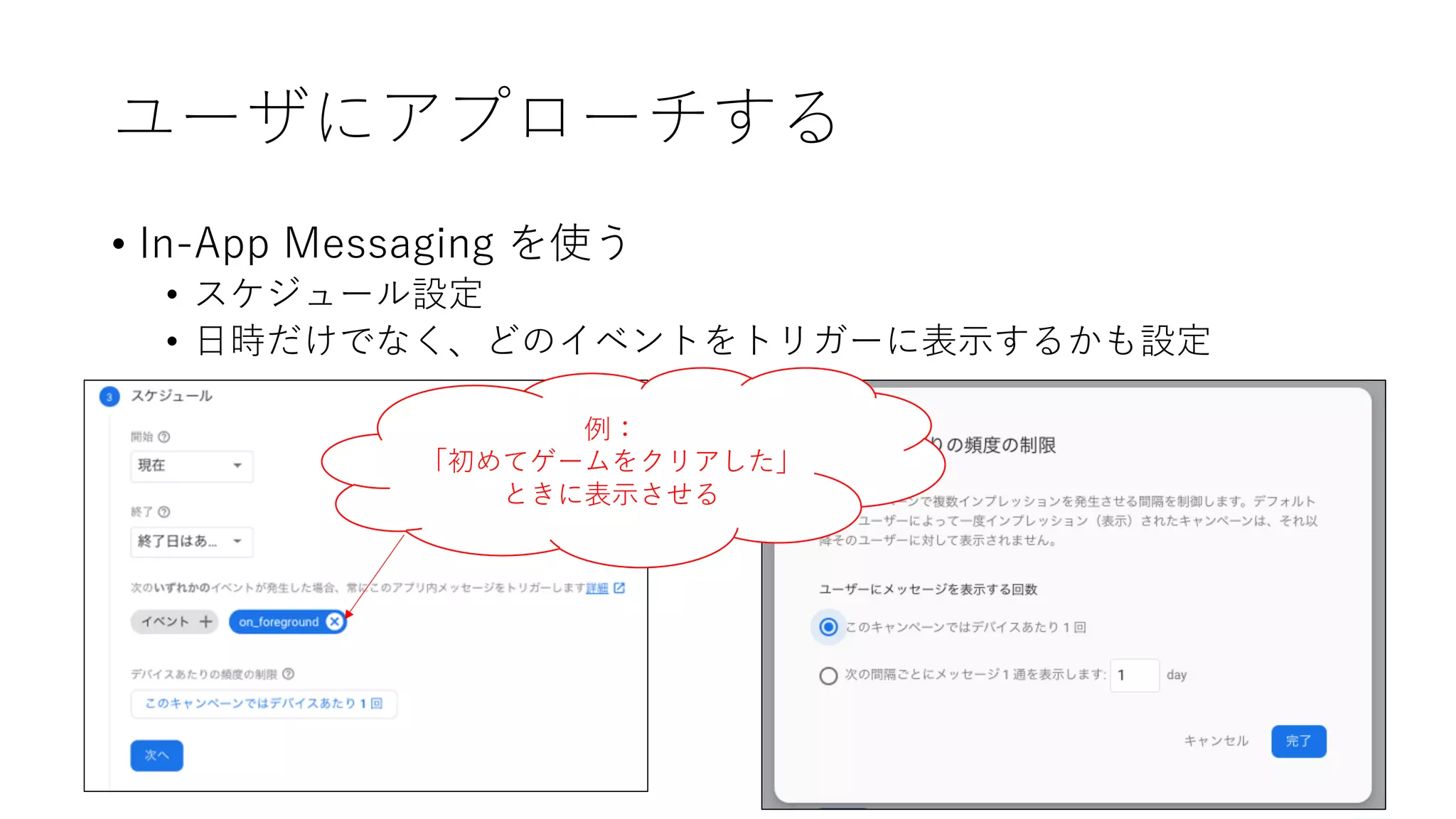 ユーザにアプローチする
• In-App Messaging を使う
• スケジュール設定
• ⽇時だけでなく、どのイベントをトリガーに表⽰するかも設定
例：
「初めてゲームをクリアした」
ときに表⽰させる
 