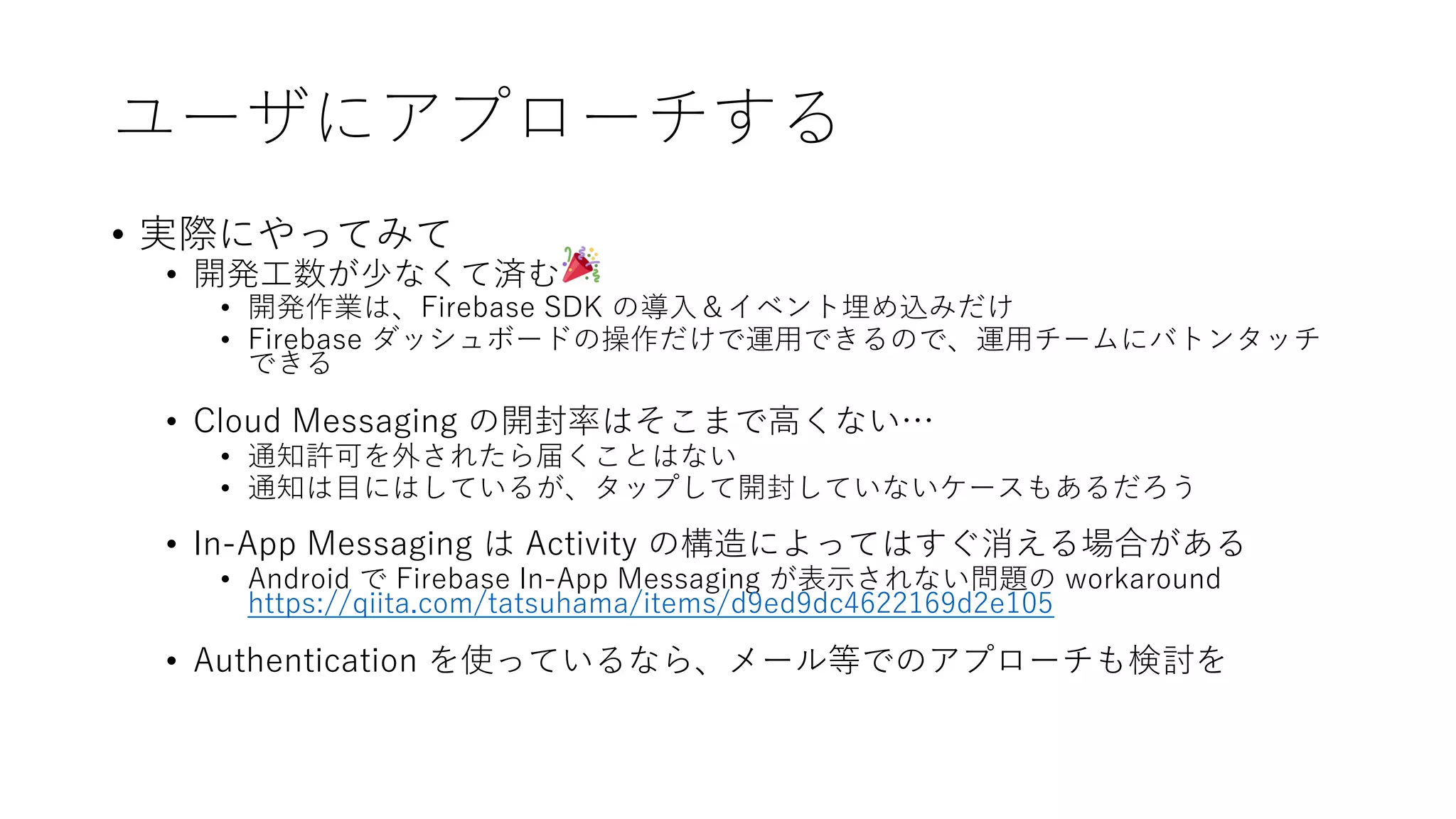 ユーザにアプローチする
• 実際にやってみて
• 開発⼯数が少なくて済む
• 開発作業は、Firebase SDK の導⼊＆イベント埋め込みだけ
• Firebase ダッシュボードの操作だけで運⽤できるので、運⽤チームにバトンタッチ
できる
• Cloud Messaging の開封率はそこまで⾼くない…
• 通知許可を外されたら届くことはない
• 通知は⽬にはしているが、タップして開封していないケースもあるだろう
• In-App Messaging は Activity の構造によってはすぐ消える場合がある
• Android で Firebase In-App Messaging が表⽰されない問題の workaround
https://qiita.com/tatsuhama/items/d9ed9dc4622169d2e105
• Authentication を使っているなら、メール等でのアプローチも検討を
 