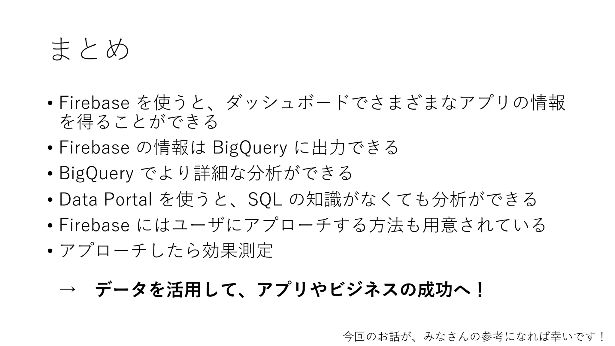 まとめ
• Firebase を使うと、ダッシュボードでさまざまなアプリの情報
を得ることができる
• Firebase の情報は BigQuery に出⼒できる
• BigQuery でより詳細な分析ができる
• Data Portal を使うと、SQL の知識がなくても分析ができる
• Firebase にはユーザにアプローチする⽅法も⽤意されている
• アプローチしたら効果測定
→ データを活⽤して、アプリやビジネスの成功へ！
今回のお話が、みなさんの参考になれば幸いです！
 