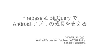 Firebase & BigQuery で
Android アプリの成⻑を⽀える
2020/05/30（⼟）
Android Bazaar and Conference 2020 Spring
Kenichi Tatsuhama
 