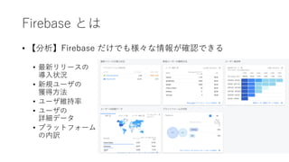 Firebase とは
• 【分析】Firebase だけでも様々な情報が確認できる
• 最新リリースの
導⼊状況
• 新規ユーザの
獲得⽅法
• ユーザ維持率
• ユーザの
詳細データ
• プラットフォーム
の内訳
 