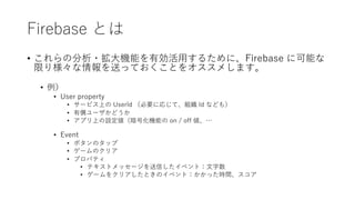 Firebase とは
• これらの分析・拡⼤機能を有効活⽤するために、Firebase に可能な
限り様々な情報を送っておくことをオススメします。
• 例）
• User property
• サービス上の UserId （必要に応じて、組織 Id なども）
• 有償ユーザかどうか
• アプリ上の設定値（暗号化機能の on / off 値、…
• Event
• ボタンのタップ
• ゲームのクリア
• プロパティ
• テキストメッセージを送信したイベント：⽂字数
• ゲームをクリアしたときのイベント：かかった時間、スコア
 