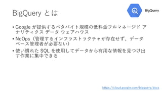 BigQuery とは
• Google が提供するペタバイト規模の低料⾦フルマネージド ア
ナリティクス データ ウェアハウス
• NoOps（管理するインフラストラクチャが存在せず、データ
ベース管理者が必要ない）
• 使い慣れた SQL を使⽤してデータから有⽤な情報を⾒つけ出
す作業に集中できる
https://cloud.google.com/bigquery/docs
 