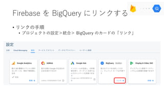 Firebase を BigQuery にリンクする
• リンクの⼿順
• プロジェクトの設定＞統合＞ BigQuery のカードの「リンク」
 