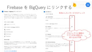 Firebase を BigQuery にリンクする
有効にしたいサービスをチェック
プロジェクトに複数の
アプリがある場合は、
絞り込みが可能
 