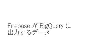 Firebase が BigQuery に
出⼒するデータ
 