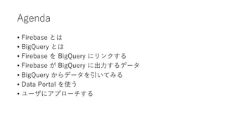 Agenda
• Firebase とは
• BigQuery とは
• Firebase を BigQuery にリンクする
• Firebase が BigQuery に出⼒するデータ
• BigQuery からデータを引いてみる
• Data Portal を使う
• ユーザにアプローチする
 