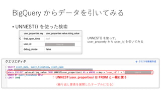 BigQuery からデータを引いてみる
• UNNEST() を使った検索
UNNEST() を使って、
user_property から user_id を引いてみる
Your Firebase Analytics table
User Id
User Id
↑ UNNEST(user_properties) は FROM と⼀緒に使う
（繰り返し要素を展開したテーブルになる）
 