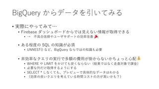 BigQuery からデータを引いてみる
• 実際にやってみて…
• Firebase ダッシュボードからでは⾒えない情報が取得できる
• → 不具合改修やユーザサポートの効率改善
• ある程度の SQL の知識が必須
• UNNEST() など、BigQuery ならではの知識も必要
• ⾮効率なクエリの実⾏で多額の費⽤が掛からないかちょっと⼼配
• WHERE や LIMIT をかけても安くならない（結果ではなく⾛査対象で課⾦）
• 必要な列だけ取得するようにする
• SELECT * しなくても、プレビューで具体的なデータはわかる
• （効率の良いクエリを考えている時間コストの⽅が⾼いかも？）
 