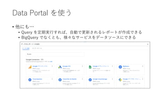 Data Portal を使う
• 他にも…
• Query を定期実⾏すれば、⾃動で更新されるレポートが作成できる
• BigQuery でなくとも、様々なサービスをデータソースにできる
 