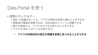 Data Portal を使う
• 実際にやってみて…
• SQL の知識がなくても、アプリの傾向を容易に掴むことができる
• 開発者が環境を⽤意すれば、分析は他のメンバーに依頼できる
• 様々な⾓度から、アプリのログを分析することができる
• アプリの KPI レポートも作成できる
→ アプリの利⽤状況の変化や問題を容易に⾒つけることができる
 